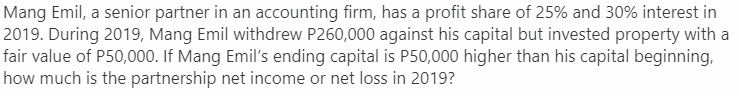 Mang Emil, a senior partner in an accounting firm, has a profit share of 25% and 30% interest in
2019. During 2019, Mang Emil withdrew P260,000 against his capital but invested property with a
fair value of P50,000. If Mang Emil's ending capital is P50,000 higher than his capital beginning,
how much is the partnership net income or net loss in 2019?
