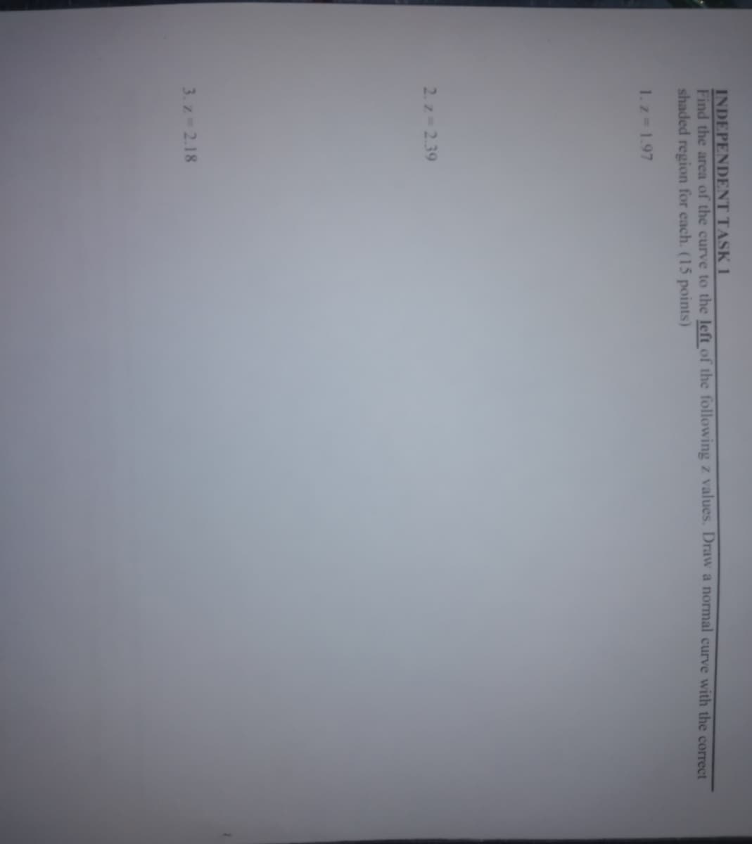INDEPENDENT TASK 1
Find the area of the curve to the left of the following z values. Draw a normal curve with the correct
shaded region for each. (15 points)
1.z 1.97
2. z 2.39
3. z 2.18
