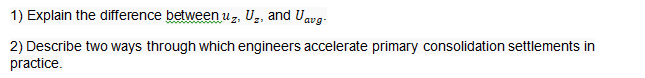 1) Explain the difference between uz, U̟, and Uavg.
2) Describe two ways through which engineers accelerate primary consolidation settlements in
practice.
