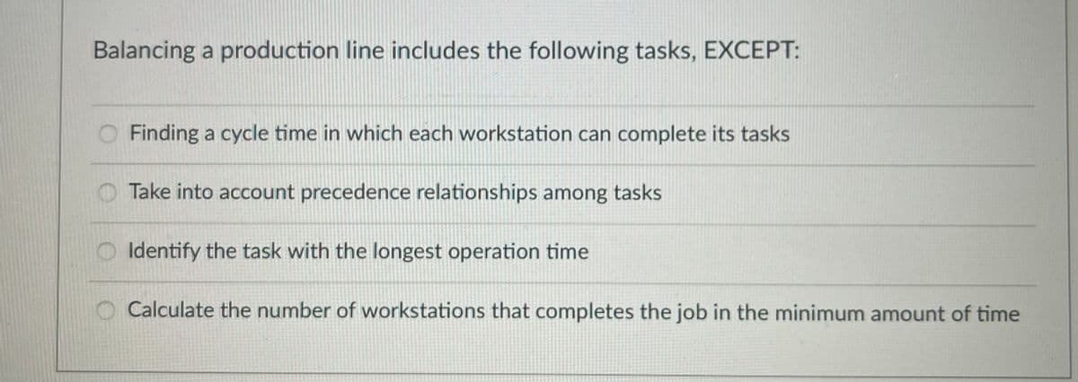 Balancing a production line includes the following tasks, EXCEPT:
O Finding a cycle time in which each workstation can complete its tasks
Take into account precedence relationships among tasks
Identify the task with the longest operation time
O Calculate the number of workstations that completes the job in the minimum amount of time
