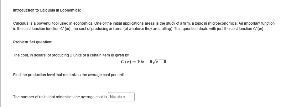 Introduction to Calculus in Economics:
Calculus is a powerful tool used in economics. One of the initial applications areas is the study of a firm, a topic in microeconomics. An important function
is the cost function function C(z), the cost of producing items (of whatever they are selling). This question deals with just the cost function C(z).
Problem Set question:
The cost, in dollars, of producing units of a certain item is given by
C(z) = 102-6√//z-9.
Find the production level that minimizes the average cost per unit.
The number of units that minimizes the average cost is Number