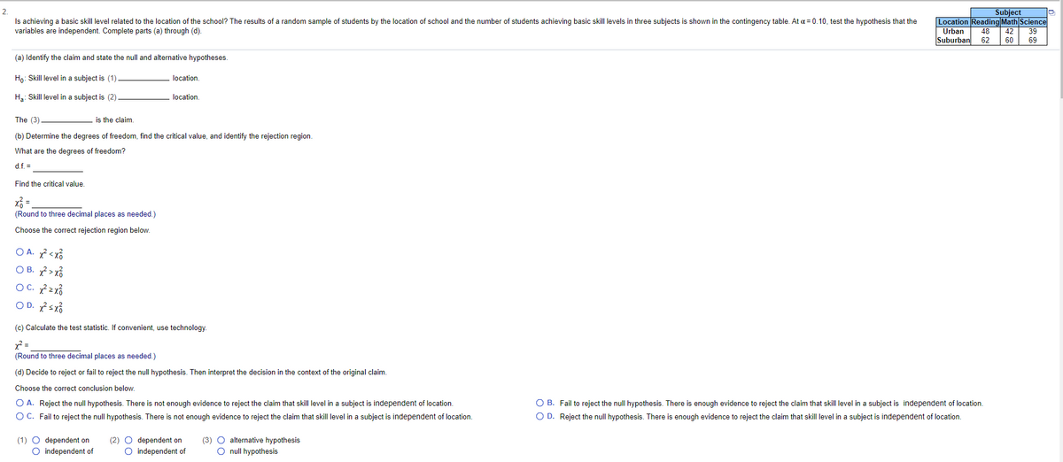 2.
Is achieving a basic skill level related to the location of the school? The results of a random sample of students by the location of school and the number of students achieving basic skill levels in three subjects is shown in the contingency table. At a = 0.10, test the hypothesis that the
variables are independent. Complete parts (a) through (d).
Subject
Location Reading Math Science
Urban
Suburban
48
42
39
62
60
69
(a) Identify the claim and state the null and alternative hypotheses.
Ho: Skill level in a subject is (1)
location.
H3: Skill level in a subject is (2)
location.
The (3)
is the claim
(b) Determine the degrees of freedom, find the critical value, and identify the rejection region.
What are the degrees of freedom?
d.f. =
Find the critical value
(Round to three decimal places as needed.)
Choose the correct rejection region below.
O A. ?< xổ
O B. ?> xổ
OC. 2x3
O D. ?sx3
(c) Calculate the test statistic. If convenient, use technology.
y2 =
(Round to three decimal places as needed.)
(d) Decide to reject or fail to reject the null hypothesis. Then interpret the decision in the context of the original claim.
Choose the correct conclusion below.
O A. Reject the null hypothesis. There is not enough evidence to reject the claim that skill level in a subject is independent of location.
O B. Fail to reject the null hypothesis. There is enough evidence to reject the claim that skill level in a subject is independent of location.
O D. Reject the null hypothesis. There is enough evidence to reject the claim that skill level in a subject is independent of location.
O C. Fail to reject the null hypothesis. There is not enough evidence to reject the claim that skill level in a subject is independent of location.
(3) O alternative hypothesis
(1) O dependent on
O independent of
(2) O dependent on
O independent of
O null hypothesis
