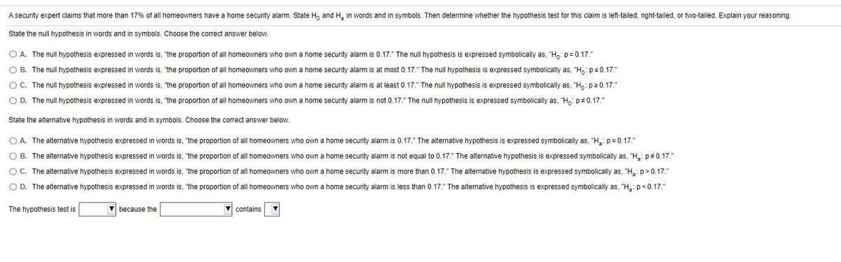 A security expert claims that more than 17% of all homeowners have
home security alarm. State H, and H, in words and in symbols. Then determine whether the hypothesis test for this claim is left-tailed, right-tailed, or two-tailed. Explain your reasoning.
State the null hypothesis in words and in symbols. Choose the correct answer below.
O A. The null hypothesis expressed in words is, "the proportion of all homeowners who own a home security alarm is 0.17." The null hypothesis is expressed symbolically as, "H,: p = 0.17."
O B. The null hypothesis expressed in words is, "the proportion of all homeowners who own a home security alarm is at most 0.17." The null hypothesis is expressed symbolically as, "H: ps0.17."
O C. The null hypothesis expressed in words is, "the proportion of all homeowners who own a home security alarm is at least 0.17." The null hypothesis is expressed symbolically as, "H,: p20.17."
O D. The null hypothesis expressed in words is, "the proportion of all homeowners who own a home security alarm is not 0.17." The null hypothesis
expressed symbolically as, "H,: p# 0.17."
State the alternative hypothesis in words and in symbols. Choose the correct answer below.
O A. The alternative hypothesis expressed in words is, "the proportion of all homeowners who own a home security alarm is 0.17." The alternative hypothesis is expressed symbolically as, "H,: p= 0.17."
O B. The alternative hypothesis expressed in words is, "the proportion of all homeowners who own a home security alarm is not equal to 0.17." The alternative hypothesis is expressed symbolically as, "H: p#0.17."
O C. The alternative hypothesis expressed in words is, "the proportion of all homeowners who own a home security alarm is more than 0.17." The alternative hypothesis is expressed symbolically as, "H,: p>0.17."
O D. The alternative hypothesis expressed in words is, "the proportion of all homeowners who own a home security alarm is less than 0.17." The alternative hypothesis is expressed symbolically as, "H: p<0.17."
The hypothesis test is
because the
contains
