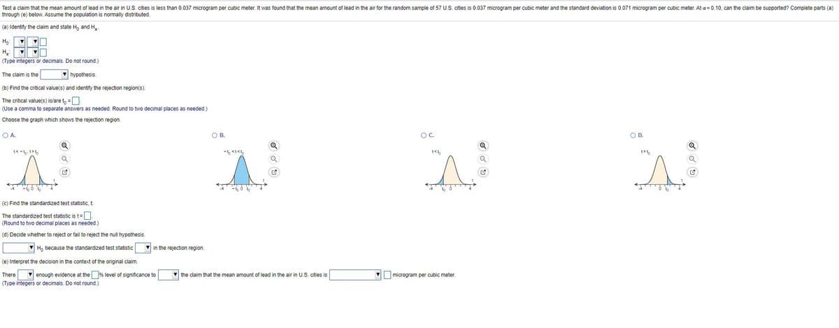 Test a claim that the mean amount of lead in the air in U.S. cities is less than 0.037 microgram per cubic meter. It was found that the mean amount of lead in the air for the random sample of 57 U.S. cities is 0.037 microgram per cubic meter and the standard deviation is 0.071 microgram per cubic meter. At a = 0.10, can the claim be supported? Complete parts (a)
through (e) below. Assume the population is normally distributed.
(a) Identify the claim and state H, and H.
Ho
H.
(Type integers or decimals. Do not round,)
The claim is the
V hypothesis.
(b) Find the critical value(s) and identify the rejection region(s).
The critical value(s) is/are t, =
(Use a comma
separate answers as needed. Round
two decimal places as needed.)
Choose the graph which shows the rejection region.
OA.
O B.
OC.
OD.
Q
t< -to. t>t,
t<t,
t>t,
(c) Find the standardized test statistic, t.
The standardized test statistic ist=|
(Round to two decimal places as needed.)
(d) Decide whether to reject or fail to reject the null hypothesis.
V H, because the standardized test statistic
V in the rejection region.
(e) Interpret the decision in the context of the original claim.
There
enough evidence at the % level of significance to
the claim that the mean amount
lead in the air in U.S. cities is
microgram per cubic meter.
(Type integers or decimals. Do not round.)
