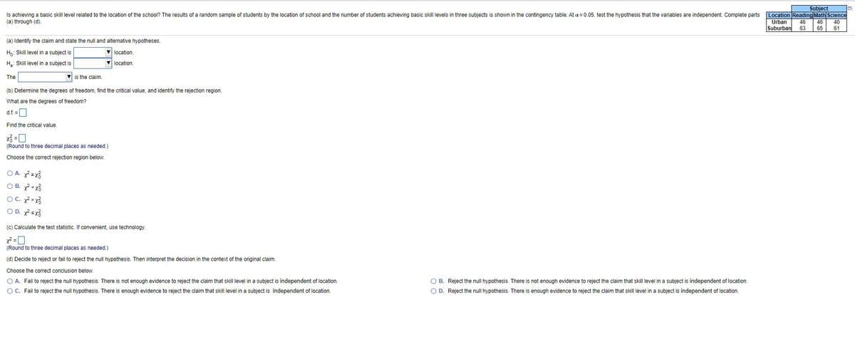 Subject
Is achieving a basic skill level related to the location of the school? The results of a random sample of students by the location of school and the number of students achieving basic skill levels in three subjects is shown in the contingency table. At a = 0.05, test the hypothesis that the variables are independent. Complete parts
(a) through (d).
Location Reading Math Science
Urban
Suburban
46
46
40
63
65
61
(a) Identify the claim and state the null and alternative hypotheses.
H: Skill level in a subject is
location.
H.: Skill level in a subject is
V location.
The
v is the claim.
(b) Determine the degrees of freedom, find the critical value, and identify the rejection region.
What are the degrees of freedom?
d.f. =O
Find the critical value.
(Round to three decimal places as needed.)
Choose the correct rejection region below.
O A. zx3
O B. <xổ
OC. >xổ
O D. sx3
(c) Calculate the test statistic. If convenient, use technology.
(Round to three decimal places as needed.)
(d) Decide to reject or fail to reject the null hypothesis. Then interpret the decision in the context of the original claim.
Choose the correct conclusion below.
O A. Fail to reject the null hypothesis. There is not enough evidence to reject the claim that skill level in a subject is independent of location.
O B. Reject the null hypothesis. There is not enough evidence to reject the claim that skill level in a subject is independent of location.
OC. Fail to reject the null hypothesis. There is enough evidence to reject the claim that skill level in a subject is independent of location.
O D. Reject the null hypothesis. There is enough evidence to reject the claim that skill level in a subject is independent of location.
