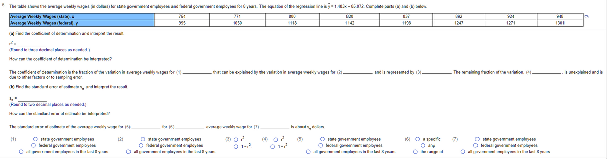 6.
The table shows the average weekly wages (in dollars) for state government employees and federal government employees for 8 years. The equation of the regression line is y = 1.483x - 85.072. Complete parts (a) and (b) below.
Average Weekly Wages (state), x
Average Weekly Wages (federal), y
754
771
800
820
837
892
924
948
995
1050
1118
1142
1198
1247
1271
1301
(a) Find the coeficient of determination and interpret the result.
(Round to three decimal places as needed.)
How can the coefficient of determination be interpreted?
and is represented by (3)
is unexplained and is
The coefficient of determination is the fraction of the variation in average weekly wages for (1)
due to other factors or to sampling error.
that can be explained by the variation in average weekly wages for (2)
The remaining fraction of the variation, (4)
(b) Find the standard error of estimate s, and interpret the result.
Se =
(Round to two decimal places as needed.)
How can the standard error of estimate be interpreted?
The standard error of estimate of the average weekly wage for (5)
for (6)
average weekly wage for (7)
is about s, dollars.
O state government employees
O federal government employees
O all government employees in the last 8 years
O state government employees
O federal government employees
O all government employees in the last 8 years
(3) O .
O 1-?.
(4) O ?
O 1-?
O state government employees
O federal government employees
O all government employees in the last 8 years
(6) O a specific
O any
O the range of
O state government employees
O federal government employees
O all government employees in the last 8 years
(1)
(2)
(5)
(7)
