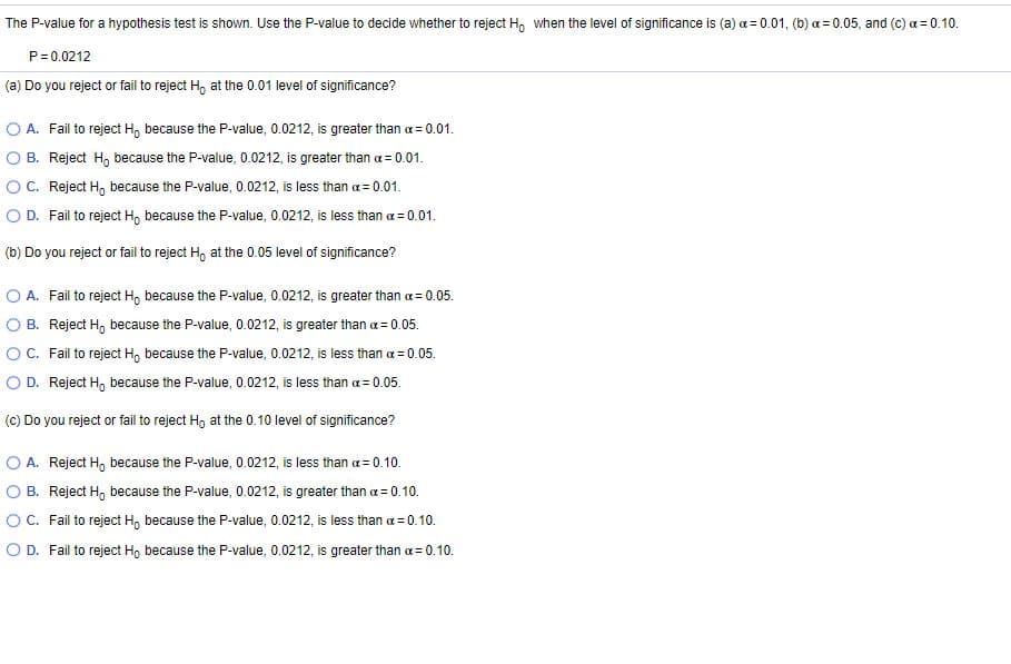 The P-value for a hypothesis test is shown. Use the P-value to decide whether to reject H, when the level of significance is (a) a = 0.01, (b) a = 0.05, and (c) a = 0.10.
P=0.0212
(a) Do you reject or fail to reject H, at the 0.01 level of significance?
O A. Fail to reject H, because the P-value, 0.0212, is greater than a= 0.01.
O B. Reject H, because the P-value, 0.0212, is greater than a = 0.01.
OC. Reject H, because the P-value, 0.0212, is less than a = 0.01.
O D. Fail to reject H, because the P-value, 0.0212, is less than a = 0.01.
(b) Do you reject or fail to reject H, at the 0.05 level of significance?
O A. Fail to reject H, because the P-value, 0.0212, is greater than a= 0.05.
O B. Reject H, because the P-value, 0.0212, is greater than a = 0.05.
OC. Fail to reject H, because the P-value, 0.0212, is less than a = 0.05.
O D. Reject H, because the P-value, 0.0212, is less than a = 0.05.
(c) Do you reject or fail to reject H, at the 0.10 level of significance?
O A. Reject H, because the P-value, 0.0212, is less than a= 0.10.
O B. Reject H, because the P-value, 0.0212, is greater than a = 0.10.
OC. Fail to reject H, because the P-value, 0.0212, is less than a = 0.10.
O D. Fail to reject Ho because the P-value, 0.0212, is greater than a = 0.10.
