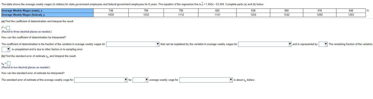 The table shows the average weekly wages (in dollars) for state government employees and federal government employees for 8 years. The equation of the regression line is y = 1.452x - 53.294. Complete parts (a) and (b) below.
Average Weekly Wages (state), x
Average Weekly Wages (federal), y
748
780
790
820
838
880
919
948
1008
1052
1112
1151
1200
1242
1280
1293
(a) Find the coefficient of determination and interpret the result.
(Round to three decimal places as needed.)
How can the coefficient of determination be interpreted?
The coefficient of determination is the fraction of the variation in average weekly wages for
V that can be explained by the variation in average weekly wages for
V and is represented by
V The remaining fraction of the variation,
is unexplained and is due to other factors or to sampling error.
(b) Find the standard error of estimate s, and interpret the result.
Se =
(Round to two decimal places as needed.)
How can the standard error of estimate be interpreted?
The standard error of estimate of the average weekly wage for
for
average weekly wage for
is about s, dollars.
