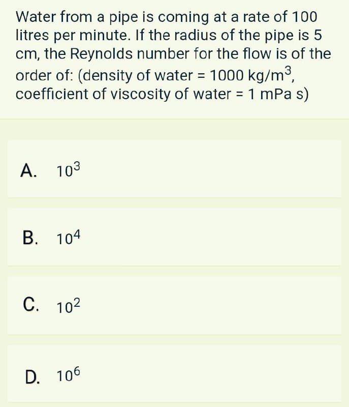 Water from a pipe is coming at a rate of 100
litres per minute. If the radius of the pipe is 5
cm, the Reynolds number for the flow is of the
order of: (density of water = 1000 kg/m3,
coefficient of viscosity of water = 1 mPa s)
%3D
А. 103
B. 104
С. 102
D. 106

