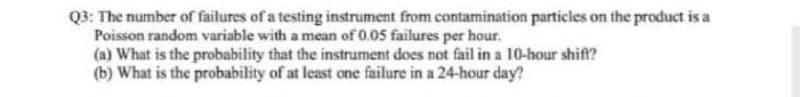 Q3: The number of failures of a testing instrument from contamination particles on the product is a
Poisson random variable with a mean of 0.05 failures per hour.
(a) What is the probability that the instrument does not fail in a 10-hour shift?
(b) What is the probability of at least one failure in a 24-hour day?
