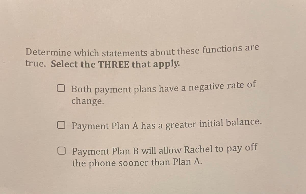 Determine which statements about these functions are
true. Select the THREE that apply.
U Both payment plans have a negative rate of
change.
U Payment Plan A has a greater initial balance.
U Payment Plan B will allow Rachel to pay off
the phone sooner than Plan A.
