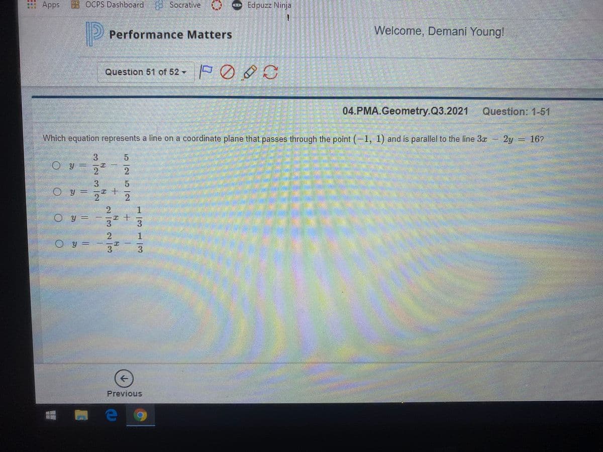 Apps OCPS Dashboard
Socrative
Performance Matters
Welcome, Demani Young!
Question 51 of 52 -
04.PMA.Geometry.Q3.2021
Question: 1-51
Which equation represents a line on a coordinate plane that passes through the point (-1, 1) and is parallel to the line Bz
2y 16?
3.
5.
2.
3.
O y = 5
2.
2.
1.
3.
1.
3.
3.
Previous
2/32/9
