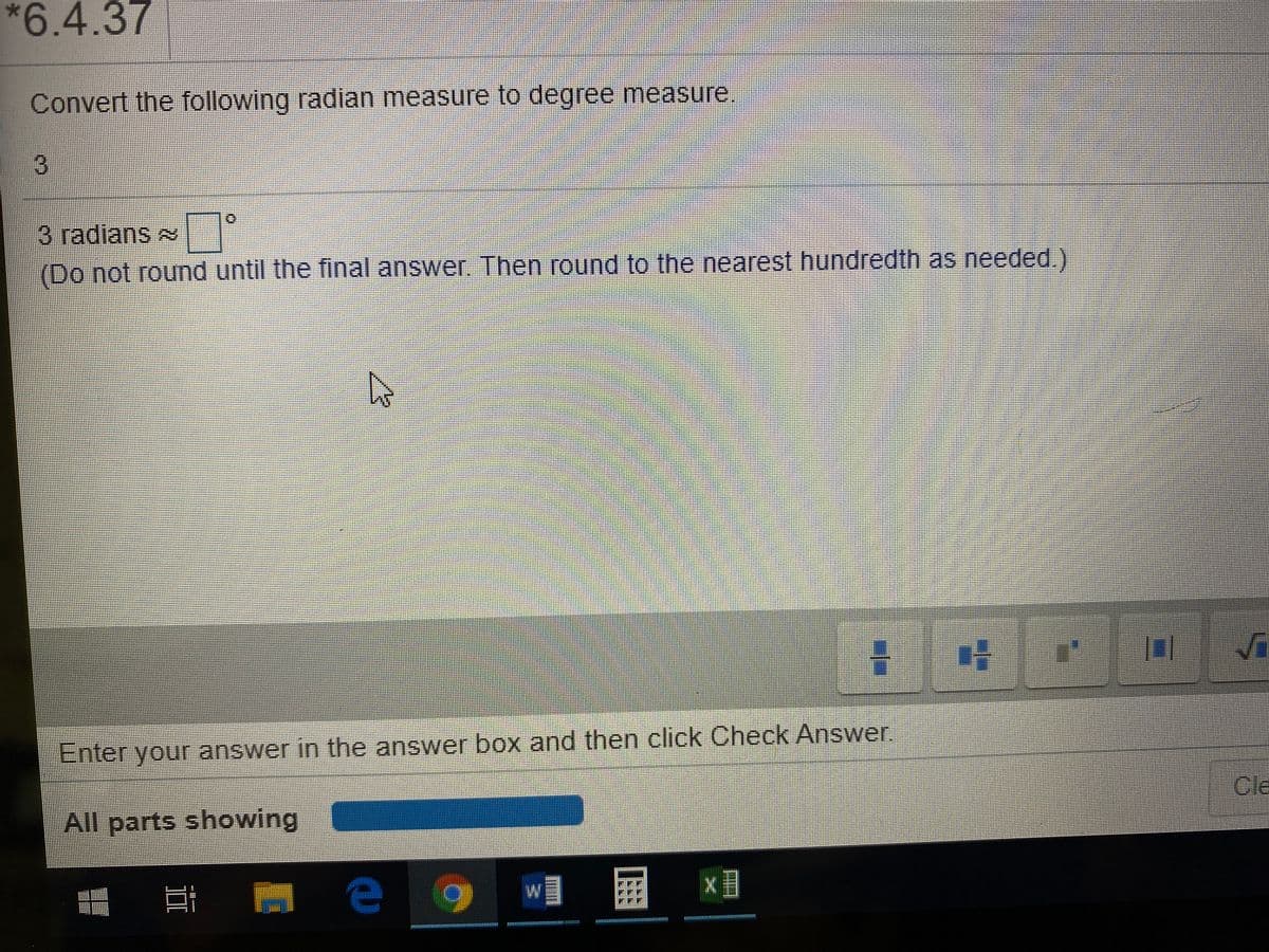 *6.4.37
Convert the following radian measure to degree measure
3 radians
(Do not round until the final answer. Then round to the nearest hundredth as needed.)
Enter your answer in the answer box and then click Check Answer.
Cle
All parts showing
w』 屏
II
