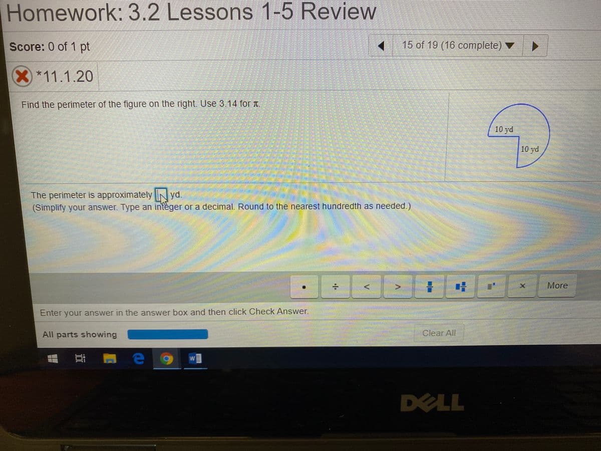 Homework: 3.2 Lessons 1-5 Review
Score: 0 of 1 pt
15 of 19 (16 complete) ▼
X*11.1.20
Find the perimeter of the figure on the right. Use 3.14 for t.
10 yd
10 yd
The perimeter is approximately N yd.
(Simplify your answer. Type an integer or a decimal. Round to the nearest hundredth as needed.)
More
Enter your answer in the answer box and then click Check Answer.
All parts showing
Clear All
DELL
V.
