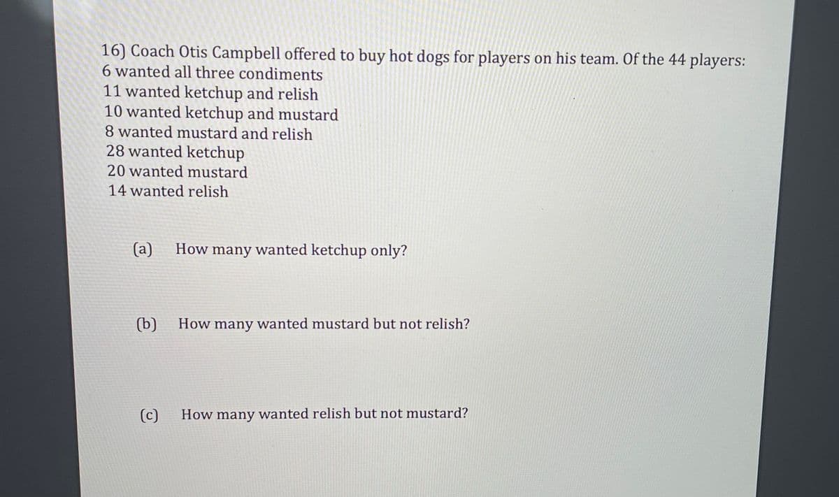 16) Coach Otis Campbell offered to buy hot dogs for players on his team. Of the 44 players:
6 wanted all three condiments
11 wanted ketchup and relish
10 wanted ketchup and mustard
8 wanted mustard and relish
28 wanted ketchup
20 wanted mustard
14 wanted relish
(a)
How many wanted ketchup only?
(b)
How many wanted mustard but not relish?
(c)
How many wanted relish but not mustard?
