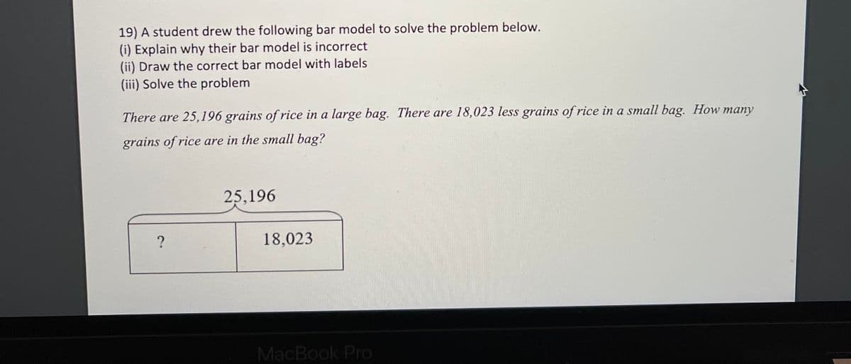 19) A student drew the following bar model to solve the problem below.
(i) Explain why their bar model is incorrect
(ii) Draw the correct bar model with labels
(iii) Solve the problem
There are 25,196 grains of rice in a large bag. There are 18,023 less grains of rice in a small bag. How many
grains of rice are in the small bag?
25,196
18,023
MacBook Pro
