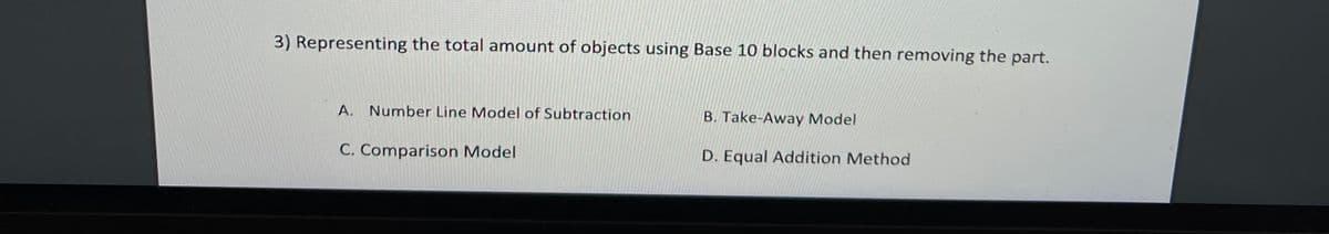 3) Representing the total amount of objects using Base 10 blocks and then removing the part.
A.
Number Line Model of Subtraction
B. Take-Away Model
C. Comparison Model
D. Equal Addition Method
