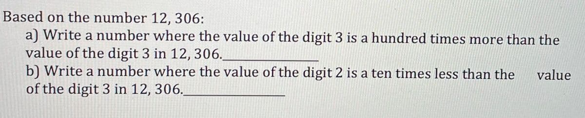 Based on the number 12, 306:
a) Write a number where the value of the digit 3 is a hundred times more than the
value of the digit 3 in 12, 306.
b) Write a number where the value of the digit 2 is a ten times less than the
of the digit 3 in 12, 306.
value
