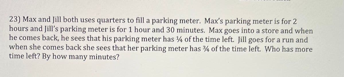 23) Max and Jill both uses quarters to fill a parking meter. Max's parking meter is for 2
hours and Jill's parking meter is for 1 hour and 30 minutes. Max goes into a store and when
he comes back, he sees that his parking meter has 4 of the time left. Jill goes for a run and
when she comes back she sees that her parking meter has 4 of the time left. Who has more
time left? By how many minutes?
