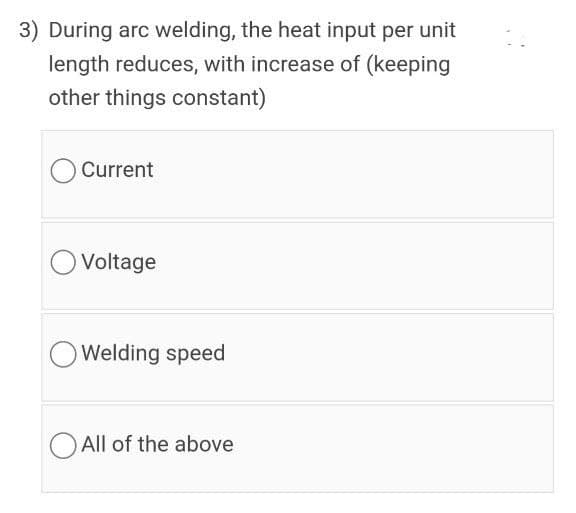 3) During arc welding, the heat input per unit
length reduces, with increase of (keeping
other things constant)
Current
O Voltage
Welding speed
O All of the above
