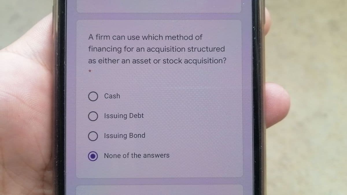 A firm can use which method of
financing for an acquisition structured
as either an asset or stock acquisition?
Cash
Issuing Debt
Issuing Bond
None of the answers
