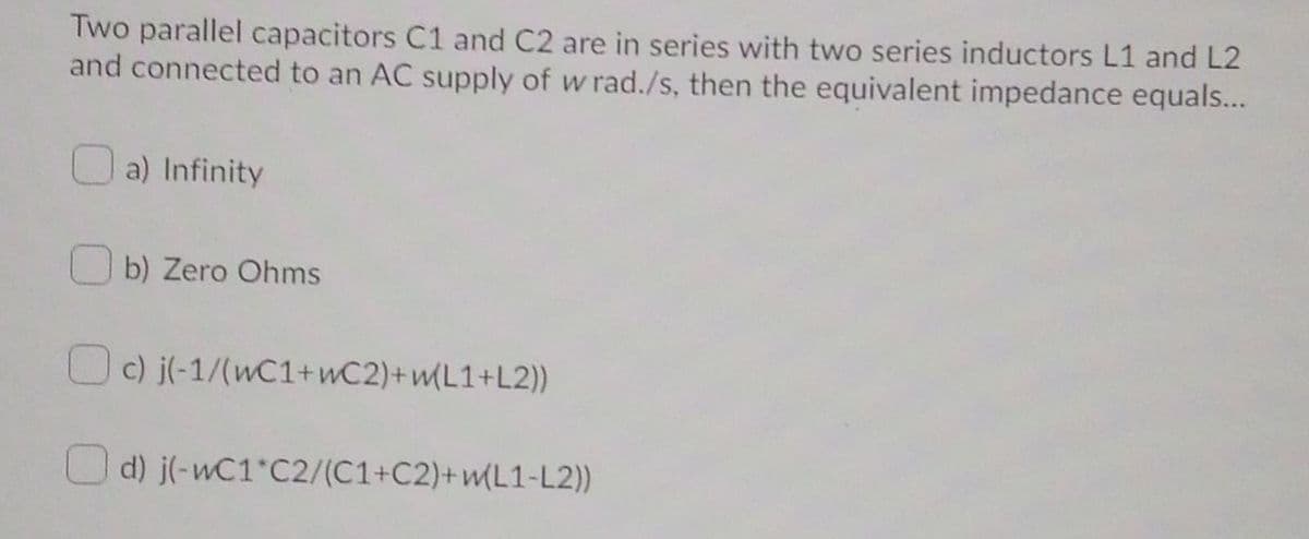 Two parallel capacitors C1 and C2 are in series with two series inductors L1 and L2
and connected to an AC supply of w rad./s, then the equivalent impedance equals...
a) Infinity
b) Zero Ohms
O) j(-1/(wC1+wC2)+wL1+L2))
d) j(-wC1 C2/(C1+C2)+wL1-L2))
