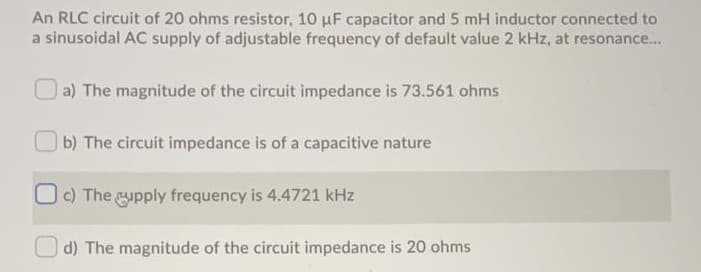 An RLC circuit of 20 ohms resistor, 10 µF capacitor and 5 mH inductor connected to
a sinusoidal AC supply of adjustable frequency of default value 2 kHz, at resonance.
a) The magnitude of the circuit impedance is 73.561 ohms
| b) The circuit impedance is of a capacitive nature
1C) The gupply frequency is 4.4721 kHz
O d) The magnitude of the circuit impedance is 20 ohms
