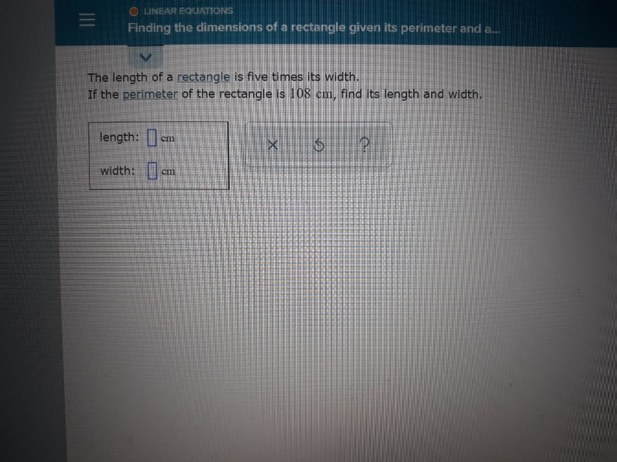 O LINEAR EQUATIONS
Finding the dimensions of a rectangle given its perimeter and a...
The length of a rectangle is five times its width.
If the perimeter of the rectangle is 108 cm, find its length and width.
length: em
width: am
