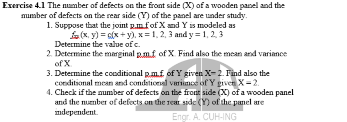 Exercise 4.1 The number of defects on the front side (X) of a wooden panel and the
number of defects on the rear side (Y) of the panel are under study.
1. Suppose that the joint p.m.f of X and Y is modeled as
Ex (x, y) = <(x + y), x = 1, 2, 3 and y = 1, 2, 3
Determine the value of c.
2. Determine the marginal p.m.f. of X. Find also the mean and variance
of X.
3. Determine the conditional p.m.f. of Y given X= 2. Find also the
conditional mean and conditional variance of Y given X = 2.
4. Check if the number of defects on the front side (X) of a wooden panel
and the number of defects on the rear side (Y) of the panel are
independent.
Engr. A. CUH-ING
