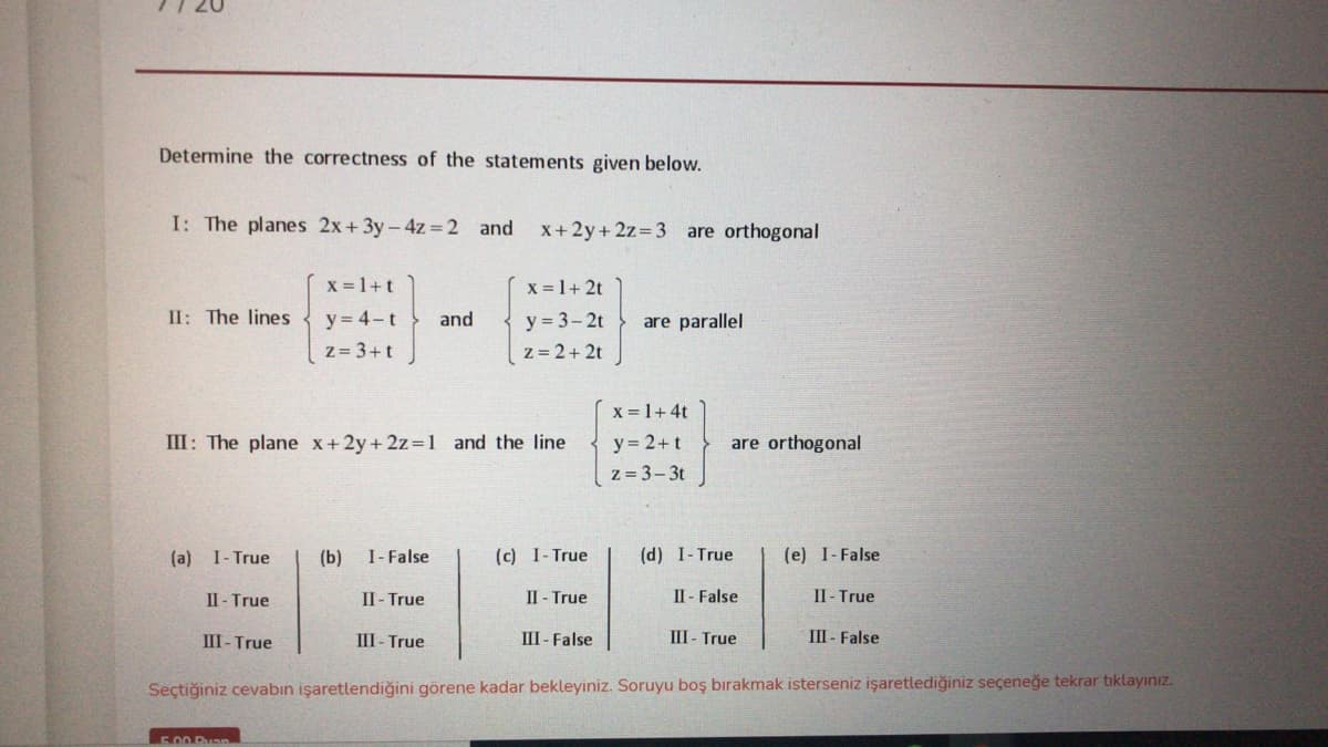 Determine the correctness of the statements given below.
I: The planes 2x+3y - 4z =2 and
X+2y+ 2z=3 are orthogonal
x = 1+t
x = 1+ 2t
II: The lines
y = 3-2t
z = 2+ 2t
y = 4-t
and
are parallel
z= 3+t
X = 1+4t
y = 2+t
z = 3-3t
III: The plane x+2y+ 2z=1 and the line
are orthogonal
(a) I- True
(b)
I- False
(c) I-True
(d) I-True
(e) I-False
II - True
II- True
II - True
II- False
Il- True
III- True
III - True
III - False
III - True
III - False
Seçtiğiniz cevabın işaretlendiğini görene kadar bekleyiniz. Soruyu boş bırakmak isterseniz işaretlediğiniz seçeneğe tekrar tıklayınız.
500 Puan
