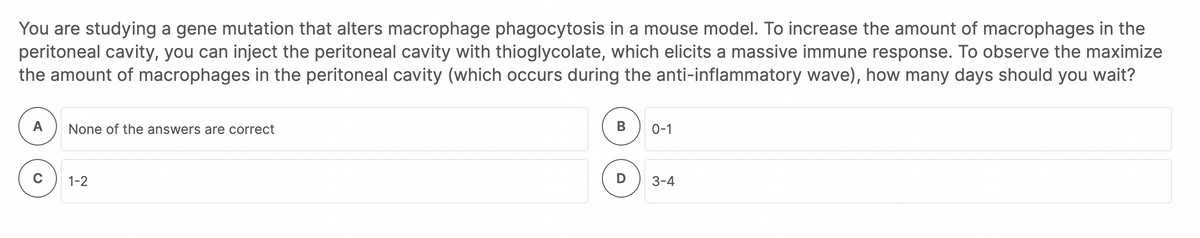 You are studying a gene mutation that alters macrophage phagocytosis in a mouse model. To increase the amount of macrophages in the
peritoneal cavity, you can inject the peritoneal cavity with thioglycolate, which elicits a massive immune response. To observe the maximize
the amount of macrophages in the peritoneal cavity (which occurs during the anti-inflammatory wave), how many days should you wait?
А
None of the answers are correct
В
0-1
1-2
D
3-4
