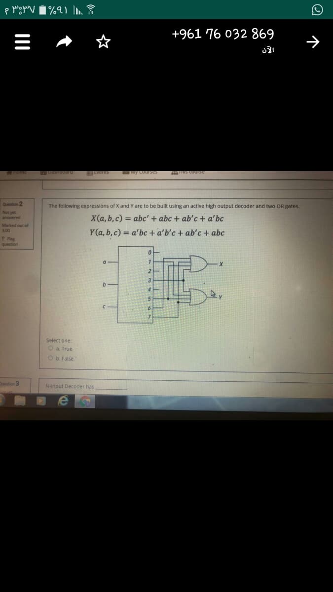 +961 76 032 869
Question 2
The following expressions of X and Y are to be built using an active high output decoder and two OR gates.
Not yet
answered
X(a, b, c) = abc' + abc + ab'c + a'bc
Marked out of
Y(a, b,c) = a'bc + a'b'c + ab'c + abc
3.00
P Rag
question
Select one:
O a. True
O b. False
Destion 3
N-input Decoder has
II
