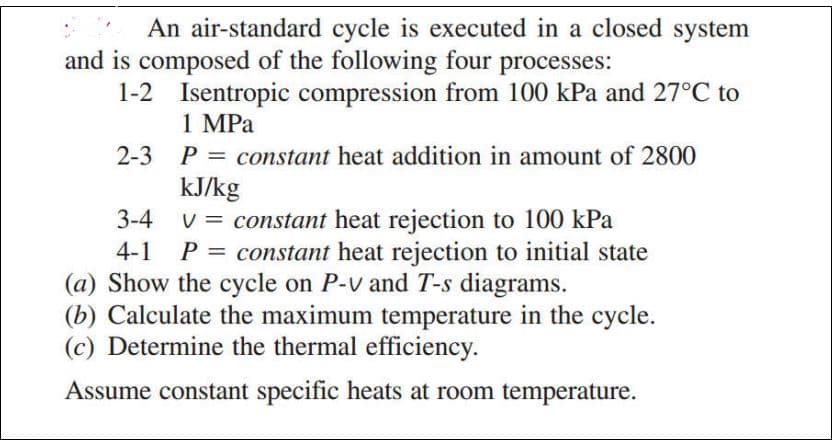 An air-standard cycle is executed in a closed system
and is composed of the following four processes:
1-2 Isentropic compression from 100 kPa and 27°C to
1 MPa
2-3 P = constant heat addition in amount of 2800
kJ/kg
3-4
V = constant heat rejection to 100 kPa
P = constant heat rejection to initial state
(a) Show the cycle on P-v and T-s diagrams.
(b) Calculate the maximum temperature in the cycle.
(c) Determine the thermal efficiency.
Assume constant specific heats at room temperature.
