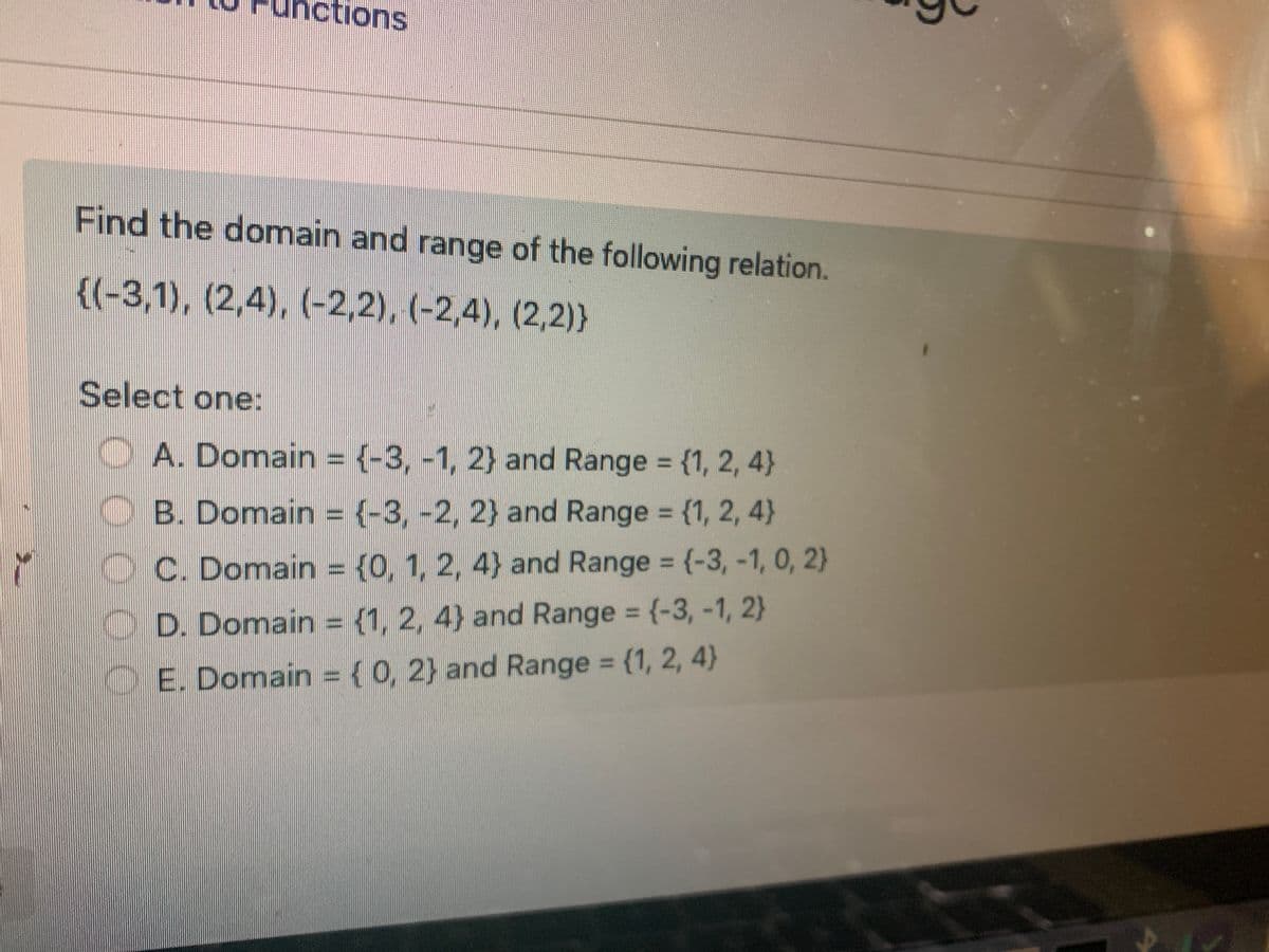 nctions
Find the domain and range of the following relation.
{(-3,1), (2,4), (-2,2), (-2,4), (2,2)}
Select one:
A. Domain = {-3, -1, 2} and Range = {1, 2, 4)
B. Domain = (-3, -2, 2) and Range = {1, 2, 4)
C. Domain = {0, 1, 2, 4) and Range = (-3, -1, 0, 2)
D. Domain = {1, 2, 4) and Range = {-3, -1, 2}
E. Domain = { 0, 2) and Range = {1, 2, 4)
0000