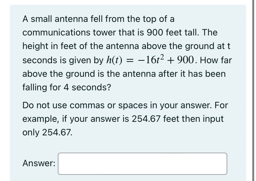 A small antenna fell from the top of a
communications tower that is 900 feet tall. The
height in feet of the antenna above the ground at t
seconds is given by h(t) - 16t² + 900. How far
above the ground is the antenna after it has been
falling for 4 seconds?
Do not use commas or spaces in your answer. For
example, if your answer is 254.67 feet then input
only 254.67.
Answer: