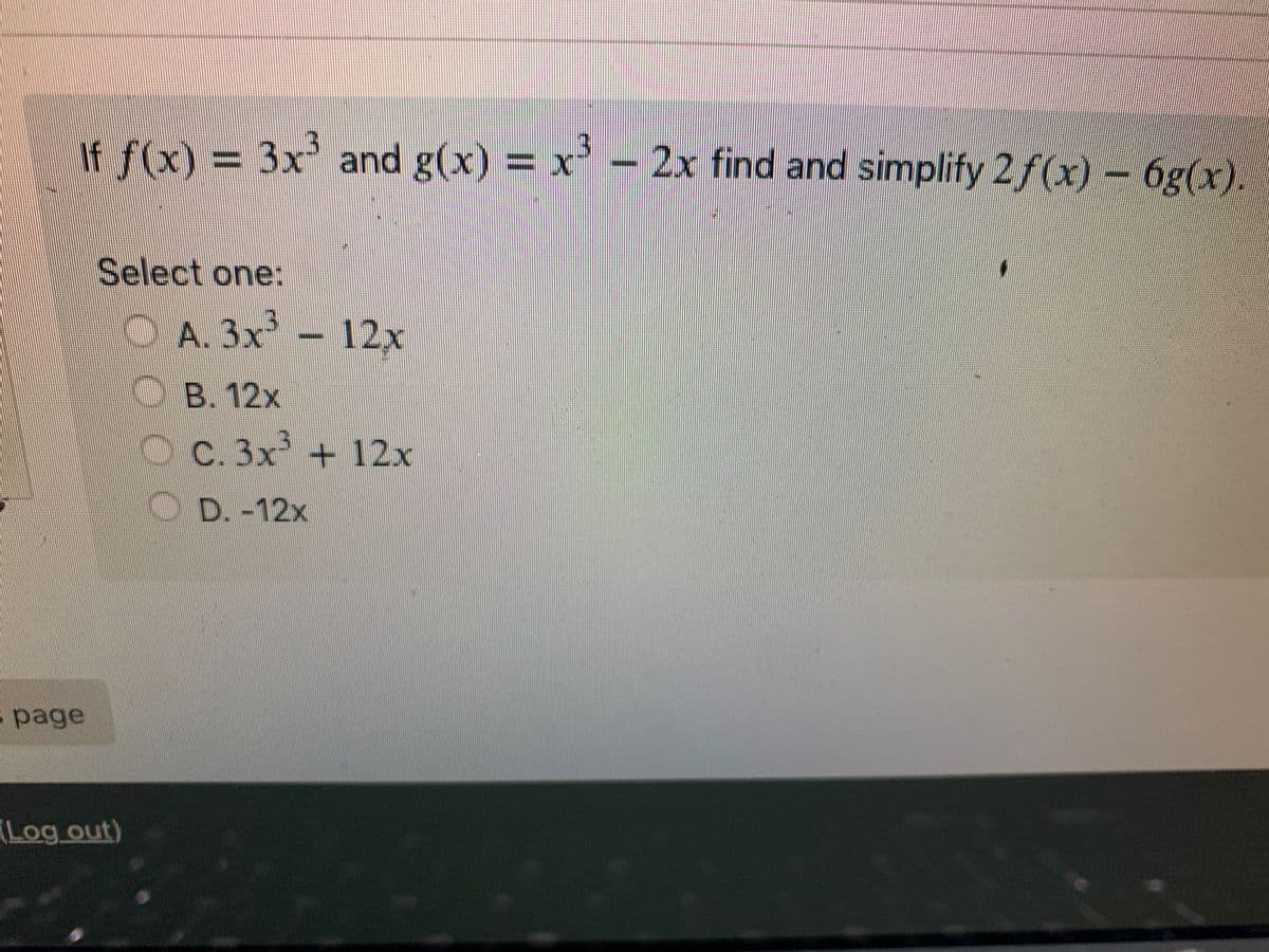If f(x) = 3x³ and g(x) = x³ - 2x find and simplify 2 f(x) - 6g(x).
Select one:
OA. 3x³-12x
B. 12x
OC. 3x³ + 12x
D. -12x
page
(Log out)
