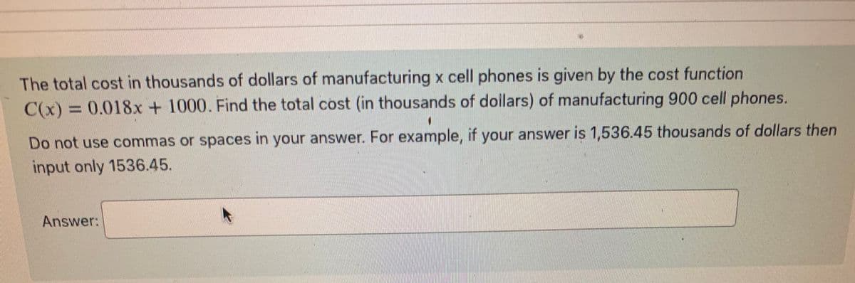 The total cost in thousands of dollars of manufacturing x cell phones is given by the cost function
C(x) = 0.018x + 1000. Find the total cost (in thousands of dollars) of manufacturing 900 cell phones.
Do not use commas or spaces in your answer. For example, if your answer is 1,536.45 thousands of dollars then
input only 1536.45.
Answer:
K
