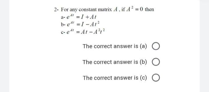 2- For any constant matrix A, if A² =0 then
a- e = I +At
b- e4 =I- A12
c- e At-A1?
The correct answer is (a) O
The correct answer is (b) O
The correct answer is (c) O
