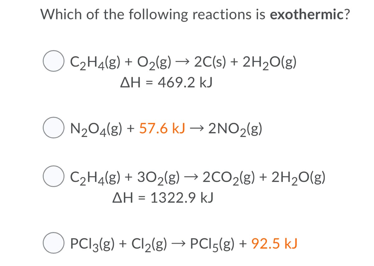 Which of the following reactions is exothermic?
C2H4(g) + O2(g) → 2C(s) + 2H2O(g)
AH = 469.2 kJ
O N204(g) + 57.6 kJ → 2NO2(g)
C2H4(g) + 302(g) → 2CO2(g) + 2H2O(g)
>
AH = 1322.9 kJ
PCI3(g) + Cl2(g)→ PCI5(g) + 92.5 kJ
