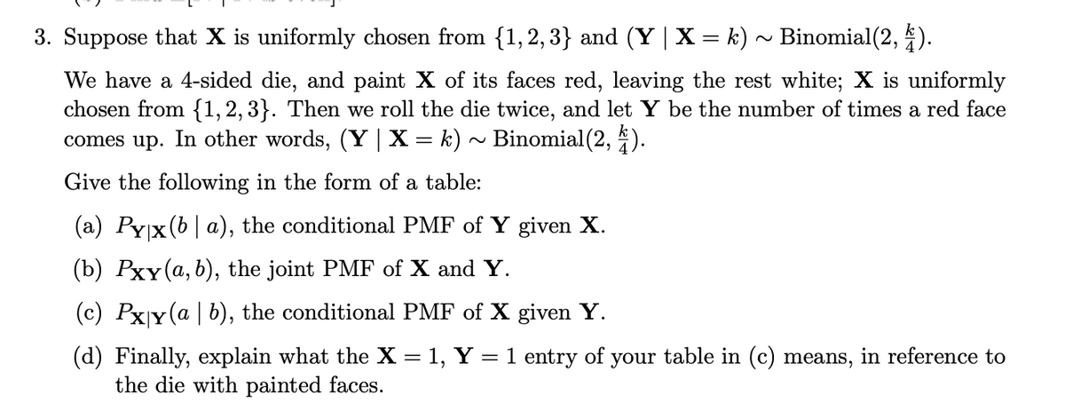 3. Suppose that X is uniformly chosen from {1,2,3} and (Y | X = k) ~ Binomial(2, 4).
We have a 4-sided die, and paint X of its faces red, leaving the rest white; X is uniformly
chosen from {1, 2, 3}. Then we roll the die twice, and let Y be the number of times a red face
comes up. In other words, (Y | X = k) ~ Binomial(2, 4).
Give the following in the form of a table:
(a) Pyx(ba), the conditional PMF of Y given X.
(b) Pxy (a, b), the joint PMF of X and Y.
(c) Pxy (a | b), the conditional PMF of X given Y.
(d) Finally, explain what the X = 1, Y = 1 entry of your table in (c) means, in reference to
the die with painted faces.