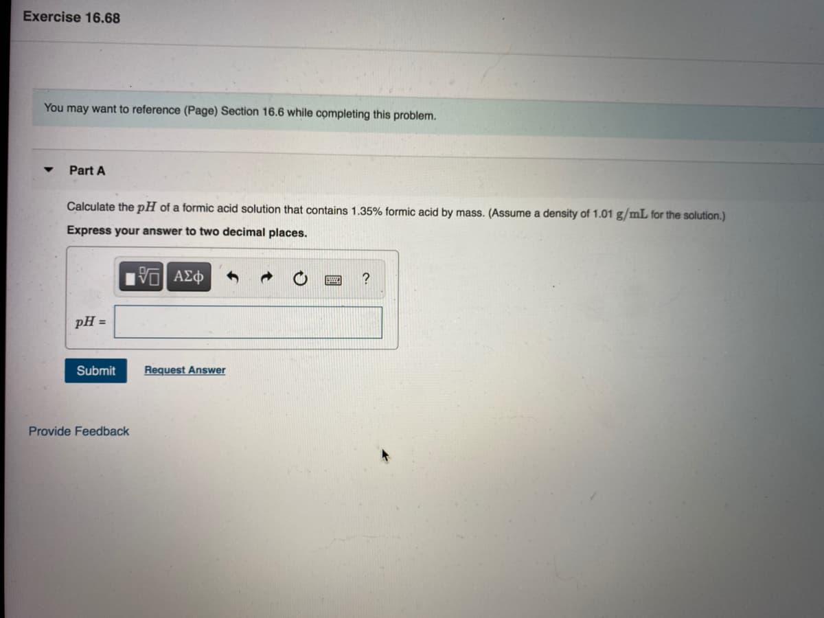 Exercise 16.68
You may want to reference (Page) Section 16.6 while cọmpleting this problem.
Part A
Calculate the pH of a formic acid solution that contains 1.35% formic acid by mass. (Assume a density of 1.01 g/mL for the solution.)
Express your answer to two decimal places.
pH =
Submit
Request Answer
Provide Feedback
