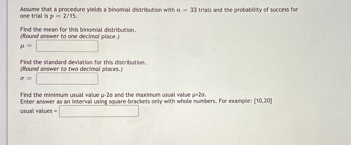 Assume that a procedure yields a binomial distribution with n = 33 trials and the probability of success for
one trial is p = 2/15.
Find the mean for this binomial distribution.
(Round answer to one decimal place.)
Find the standard deviation for this distribution.
(Round answer to two decimal places.)
O =
Find the minimum usual value u-20 and the maximum usual value p+2o.
Enter answer as an interval using square-brackets only with whole numbers. For example: [10,20]
usual values =
