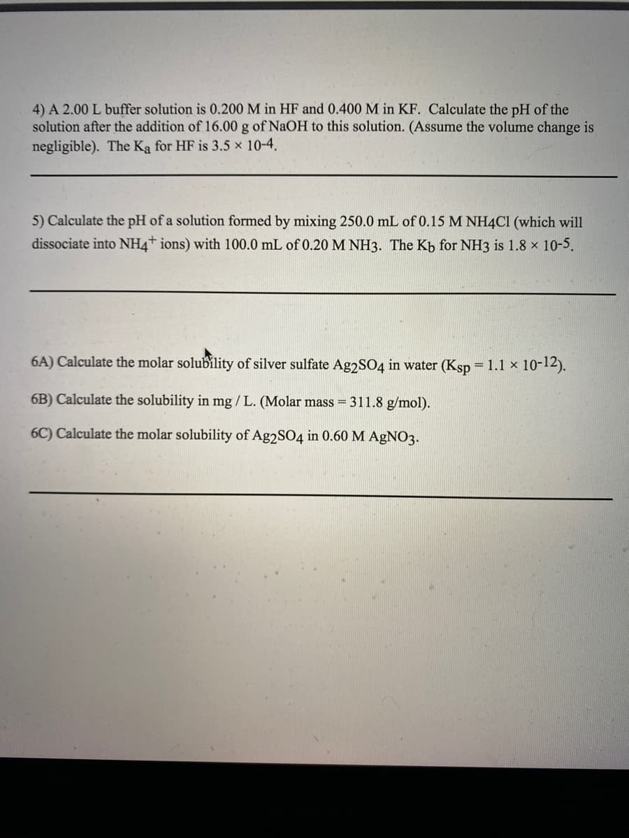 4) A 2.00 L buffer solution is 0.200 M in HF and 0.400 M in KF. Calculate the pH of the
solution after the addition of 16.00 g of NaOH to this solution. (Assume the volume change is
negligible). The Ka for HF is 3.5 x 10-4,
5) Calculate the pH of a solution formed by mixing 250.0 mL of 0.15 M NH4CI (which will
dissociate into NH4+ ions) with 100.0 mL of 0.20 M NH3. The Kb for NH3 is 1.8 x 10-5.
6A) Calculate the molar solubility of silver sulfate Ag2SO4 in water (Ksp = 1.1 x 10-12).
6B) Calculate the solubility in mg / L. (Molar mass = 311.8 g/mol).
6C) Calculate the molar solubility of Ag2SO4 in 0.60 M AgNO3.
