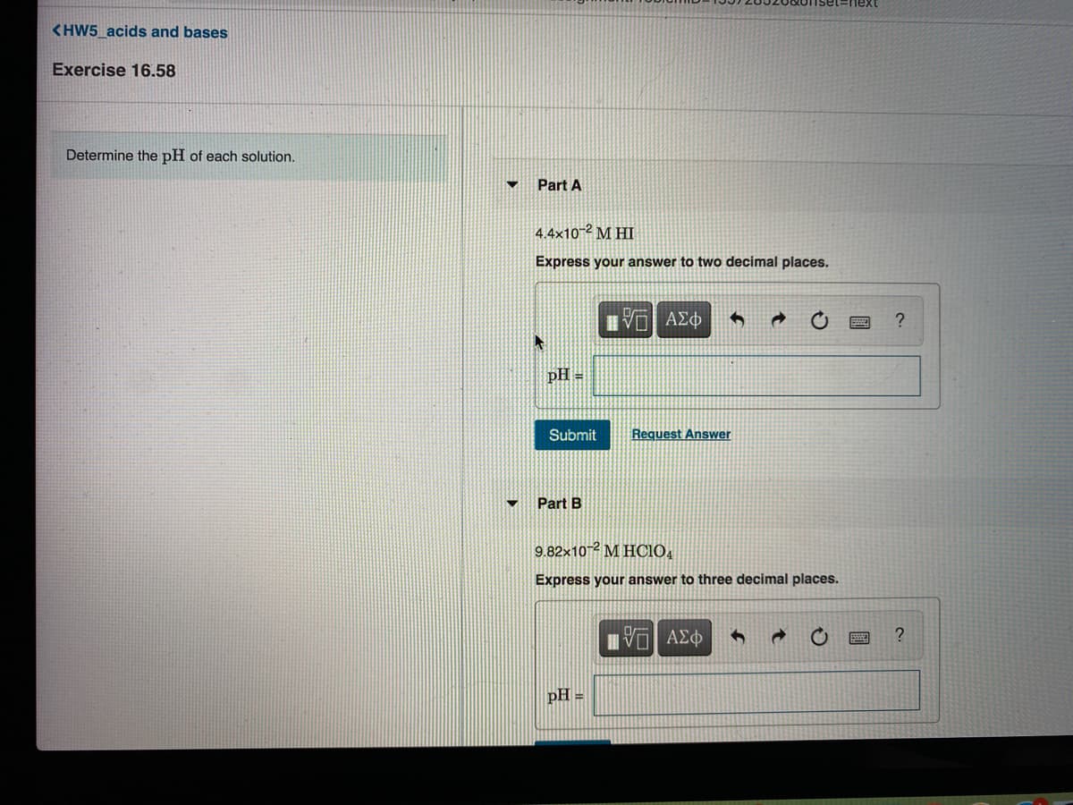 <HW5_acids and bases
Exercise 16.58
Determine the pH of each solution.
Part A
4.4×10-2 M HI
Express your answer to two decimal places.
pH =
Submit
Request Answer
Part B
9.82x102 M HCIO,
Express your answer to three decimal places.
Ηνα ΑΣφ
pH =
