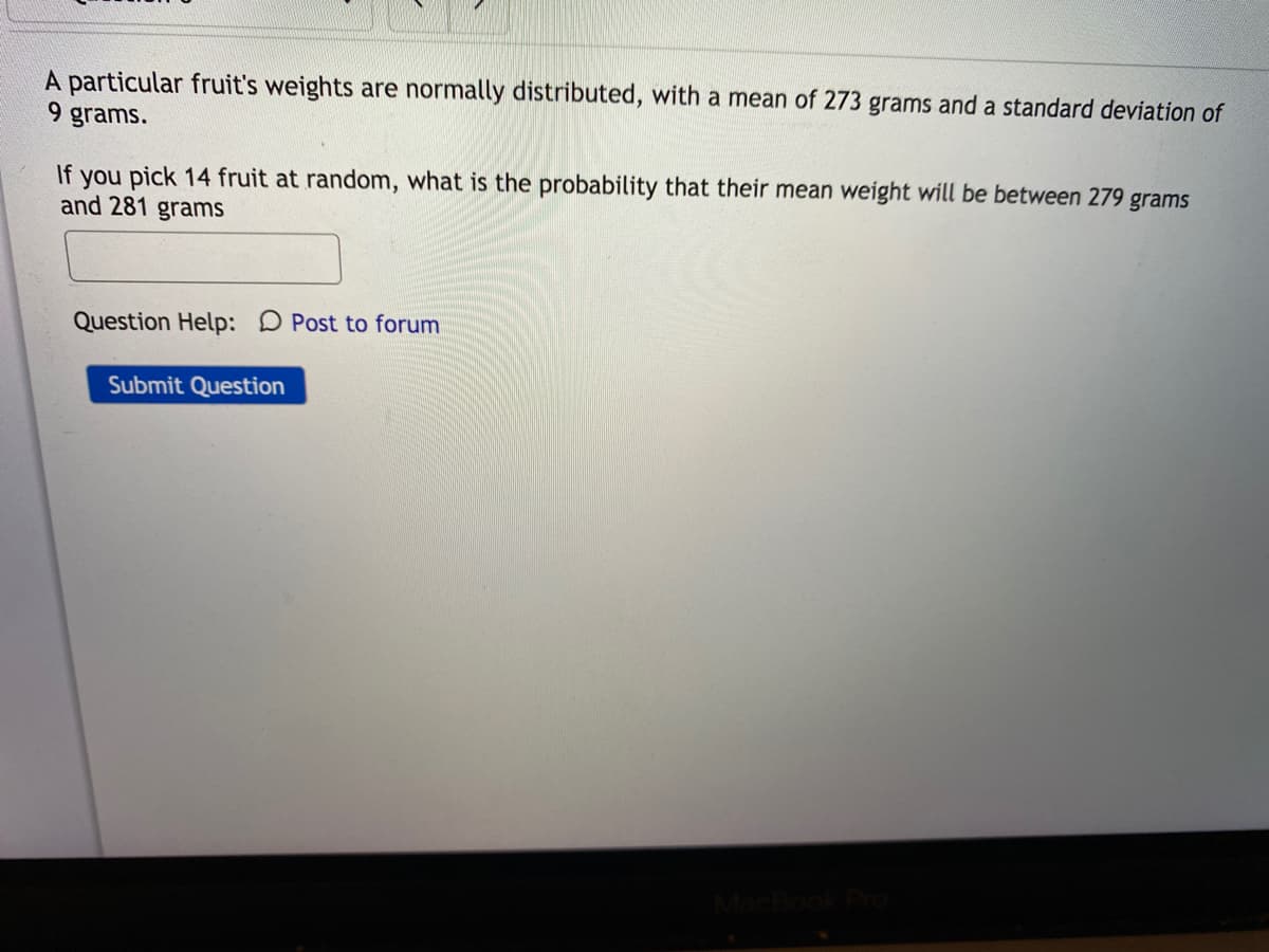 A particular fruit's weights are normally distributed, with a mean of 273 grams and a standard deviation of
9 grams.
If you pick 14 fruit at random, what is the probability that their mean weight will be between 279 grams
and 281 grams
Question Help: D Post to forum
Submit Question
