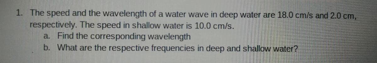 1. The speed and the wavelength of a water wave in deep water are 18.0 cm/s and 2.0 cm,
respectively. The speed in shallow water is 10.0 cm/s.
a. Find the corresponding wavelength
b. What are the respective frequencies in deep and shallow water?
