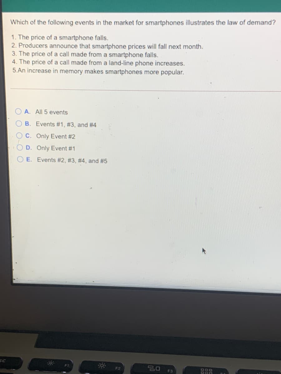 Which of the following events in the market for smartphones illustrates the law of demand?
1. The price of a smartphone falls.
2. Producers announce that smartphone prices will fall next month.
3. The price of a call made from a smartphone falls.
4. The price of a call made from a land-line phone increases.
5.An increase in memory makes smartphones more popular.
A. All 5 events
OB. Events #1, #3, and #4
O C. Only Event #2
D. Only Event #1
E. Events #2, #3, #4, and #5
SC
F1
F2
F3
O O
