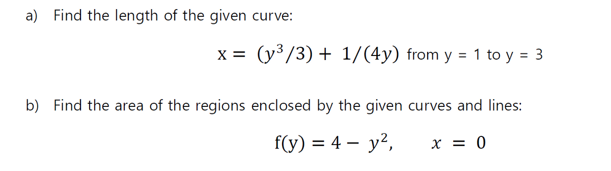 a) Find the length of the given curve:
x = (y³/3) + 1/(4y) from y = 1 to y = 3
%3D
b) Find the area of the regions enclosed by the given curves and lines:
f(y) = 4 – y?,
X = 0
