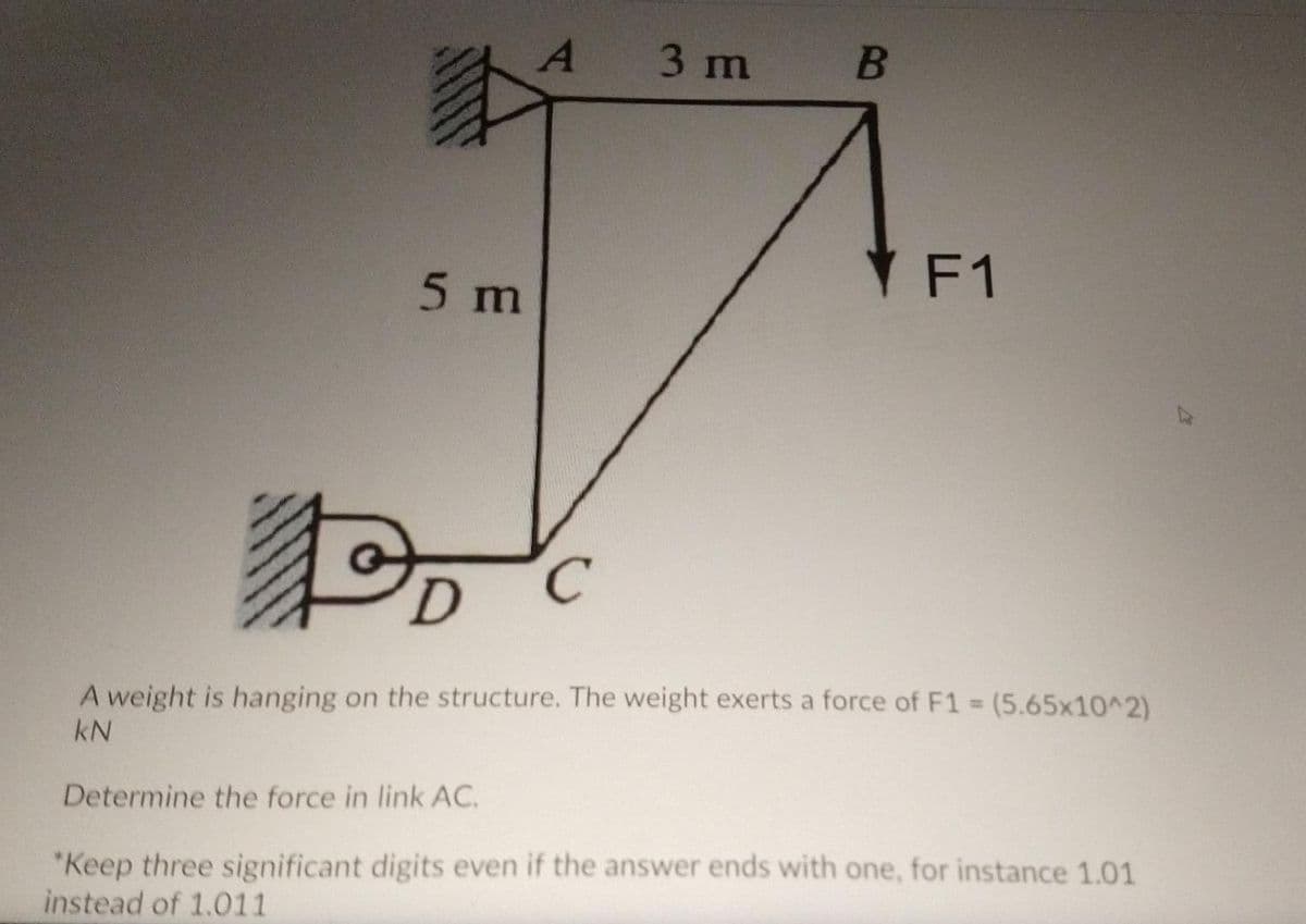 3 m
YF1
5 m
C.
(5.65x10^2)
A weight is hanging on the structure. The weight exerts a force of F1 =
kN
Determine the force in link AC.
*Keep three significant digits even if the answer ends with one, for instance 1.01
instead of 1.011
