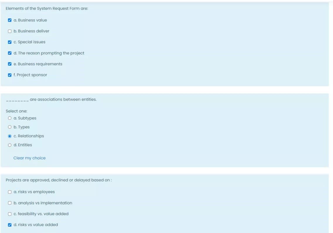 Elements of the System Request Form are:
O a. Business value
O b. Business deliver
O c. Special issues
O d. The reason prompting the project
V e. Business requirements
O f. Project sponsor
are associations between entities.
Select one:
O a Subtypes
O b. Types
O C. Relationships
O d. Entities
Clear my choice
Projects are approved, declined or delayed based on :
O a. risks vs employees
O b. analysis vs implementation
O c. feasibility vs. value added
7 d. risks vs value added
